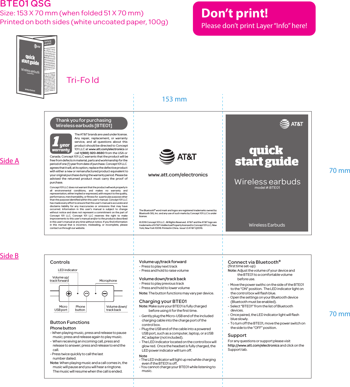 1yearwarrantywww.att.com/electronicsThe Bluetooth&reg; word mark and logos are registered trademarks owned by Bluetooth SIG, Inc. and any use of such marks by Concept 101 LLC is under license.&copy; 2016 Concept 101 LLC.  All Rights Reserved.  AT&amp;T and the AT&amp;T logo are trademarks of AT&amp;T Intellectual Property licensed to Concept 101 LLC, New York, New York 10018. Printed in China.  Issue 1.0 AT&amp;T 2/2016. The AT&amp;T brands are used under license.  Any repair, replacement, or warranty service, and all questions about this product should be directed to Concept 101 LLC at www.att.com/electronics or call 1(888) 920-8680 from the USA or Canada. Concept 101 LLC warrants that the product will be free from defects in material, parts and workmanship for the period of one (1) year from date of purchase. Concept 101 LLC agrees that it will, at its option, replace the defective product with either a new or remanufactured product equivalent to your original purchase during the warranty period. Please be advised the returned product must carry the proof of purchase.Concept 101 LLC does not warrant that the product will work properly in all environmental conditions, and makes no warranty and representation, either implied or expressed, with respect to the quality, performance, merchantability, or ﬁtness for  a particular purpose other than the purpose identiﬁed within this user&rsquo;s manual. Concept 101 LLC has made every effort to ensure that this user&rsquo;s manual is accurate and disclaims liability for any inaccuracies or omissions that may have occurred. Information in this user&rsquo;s manual is subject to change without notice and does not represent a commitment on the part of Concept 101 LLC. Concept 101 LLC reserves the right to make improvements to this user&rsquo;s manual and/or to the products described in this user&rsquo;s manual at any time without notice. If you ﬁnd information in this manual that is incorrect, misleading, or incomplete, please contact us through our website.ControlsButton FunctionsPhone button- When playing music, press and release to pause music; press and release again to play music.-  When receiving an incoming call, press and release to answer; press and release to end the call.- Press twice quickly to call the last number dailed.Note: When playing music and a call comes in, the music will pause and you will hear a ringtone.  The music will resume when the call is ended. Wireless earbudsmodel #:BTE01Thank you for purchasing Wireless earbuds [BTE01]LED indicatorMicrophoneVolume up/track forwardVolume down/track backPhonebuttonMicroUSB portquick start guideWireless EarbudsVolume up/track forward-  Press to play next track-  Press and hold to raise volumeVolume down/track back-  Press to play previous track-  Press and hold to lower volumeNote: The button functions may vary per device.Charging your BTE01Note: Make sure your BTE01 is fully charged before using it for the ﬁrst time.-  Gently plug the Micro-USB end of the included charging cable into the charge port of the control box.-  Plug the USB end of the cable into a powered USB port, such as a computer, laptop, or a USB AC adapter (not included).-  The LED indicator located on the control box will glow red.  Once the headset is fully charged, the LED power indicator will turn off. Note - The LED indicator will light up red while charging even if the BTE01 is off.- You cannot charge your BTE01 while listening to music.Connect via Bluetooth&reg; (ﬁrst time set-up) Note: Adjust the volume of your device and the BTE01 to a comfortable volume before use.-  Move the power swithc on the side of the BTE01 to the &ldquo;ON&rdquo; position.  The LED indicator light on the control box will ﬂash blue.-  Open the settings on your Bluetooth device (Bluetooth must be enabled).-  Select &ldquo;BTE01&rdquo; from the list of Bluetooth devices.-  Once paired, the LED indicator light will ﬂash blue slowly.-  To turn off the BTE01, move the power switch on the side to the &ldquo;OFF&rdquo; position.SupportFor any questions or support please visithttp://www.att.com/electronics and click on theSupport tab.70 mm70 mm153 mmTri-Fo ldBTE01 QSGSize: 153 X 70 mm (when folded 51 X 70 mm)Printed on both sides (white uncoated paper, 100g)Side ASide BDon&rsquo;t print!Please don&rsquo;t print Layer &ldquo;Info&rdquo; here!quick start guideWireless EarbudsWireless earbudsmodel #:BTE01