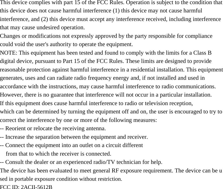 This device complies with part 15 of the FCC Rules. Operation is subject to the condition that this device does not cause harmful interference (1) this device may not cause harmful interference, and (2) this device must accept any interference received, including interference that may cause undesired operation. Changes or modifications not expressly approved by the party responsible for compliance could void the user's authority to operate the equipment. NOTE: This equipment has been tested and found to comply with the limits for a Class B digital device, pursuant to Part 15 of the FCC Rules. These limits are designed to provide reasonable protection against harmful interference in a residential installation. This equipment generates, uses and can radiate radio frequency energy and, if not installed and used in accordance with the instructions, may cause harmful interference to radio communications. However, there is no guarantee that interference will not occur in a particular installation. If this equipment does cause harmful interference to radio or television reception, which can be determined by turning the equipment off and on, the user is encouraged to try to correct the interference by one or more of the following measures: -- Reorient or relocate the receiving antenna. -- Increase the separation between the equipment and receiver. -- Connect the equipment into an outlet on a circuit different from that to which the receiver is connected. -- Consult the dealer or an experienced radio/TV technician for help. The device has been evaluated to meet general RF exposure requirement. The device can be used in portable exposure condition without restriction.   FCC ID: 2ACII-5612B   