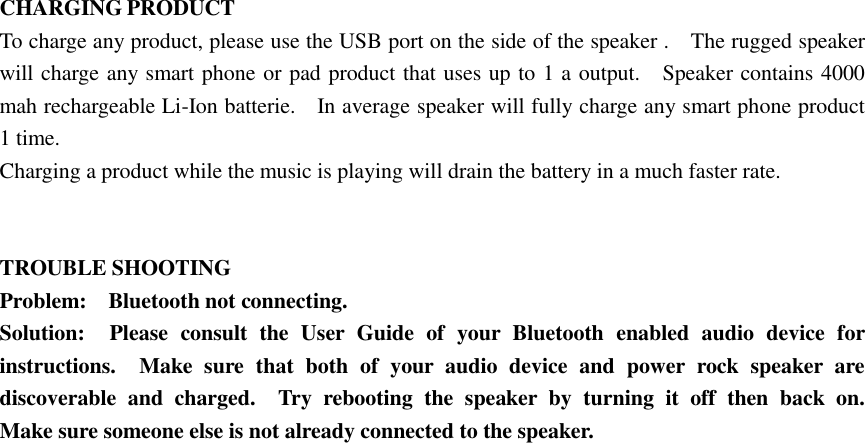  CHARGING PRODUCT To charge any product, please use the USB port on the side of the speaker .    The rugged speaker will charge any smart phone or pad product that uses up to 1 a output.    Speaker contains 4000 mah rechargeable Li-Ion batterie.    In average speaker will fully charge any smart phone product 1 time.   Charging a product while the music is playing will drain the battery in a much faster rate.   TROUBLE SHOOTING Problem:    Bluetooth not connecting. Solution:    Please  consult  the  User  Guide  of  your  Bluetooth  enabled  audio  device  for instructions.    Make  sure  that  both  of  your  audio  device  and  power  rock  speaker  are discoverable  and  charged.    Try  rebooting  the  speaker  by  turning  it  off  then  back  on.   Make sure someone else is not already connected to the speaker.  