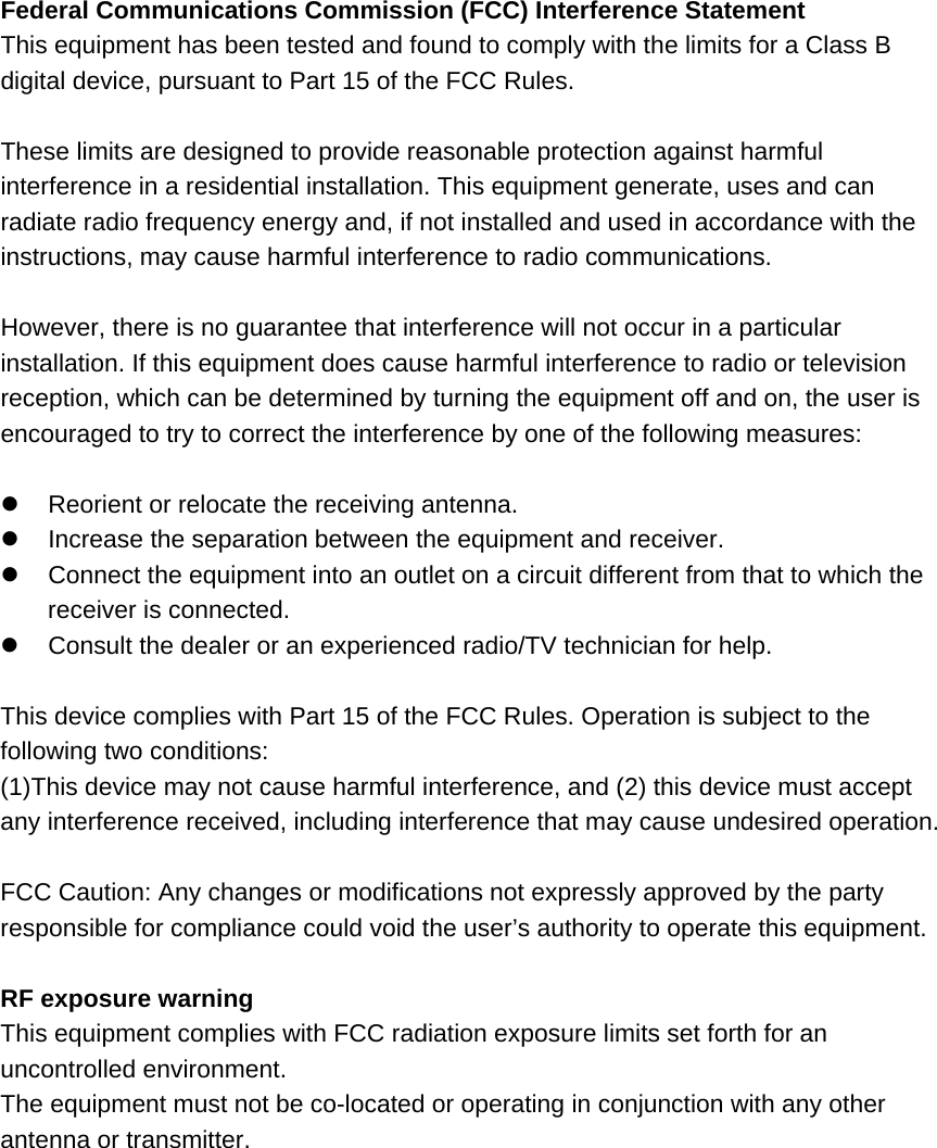 Federal Communications Commission (FCC) Interference Statement This equipment has been tested and found to comply with the limits for a Class B digital device, pursuant to Part 15 of the FCC Rules.  These limits are designed to provide reasonable protection against harmful interference in a residential installation. This equipment generate, uses and can radiate radio frequency energy and, if not installed and used in accordance with the instructions, may cause harmful interference to radio communications.  However, there is no guarantee that interference will not occur in a particular installation. If this equipment does cause harmful interference to radio or television reception, which can be determined by turning the equipment off and on, the user is encouraged to try to correct the interference by one of the following measures:    Reorient or relocate the receiving antenna.   Increase the separation between the equipment and receiver.   Connect the equipment into an outlet on a circuit different from that to which the receiver is connected.   Consult the dealer or an experienced radio/TV technician for help.  This device complies with Part 15 of the FCC Rules. Operation is subject to the following two conditions: (1)This device may not cause harmful interference, and (2) this device must accept any interference received, including interference that may cause undesired operation.  FCC Caution: Any changes or modifications not expressly approved by the party responsible for compliance could void the user&rsquo;s authority to operate this equipment.  RF exposure warning This equipment complies with FCC radiation exposure limits set forth for an uncontrolled environment. The equipment must not be co-located or operating in conjunction with any other antenna or transmitter. 