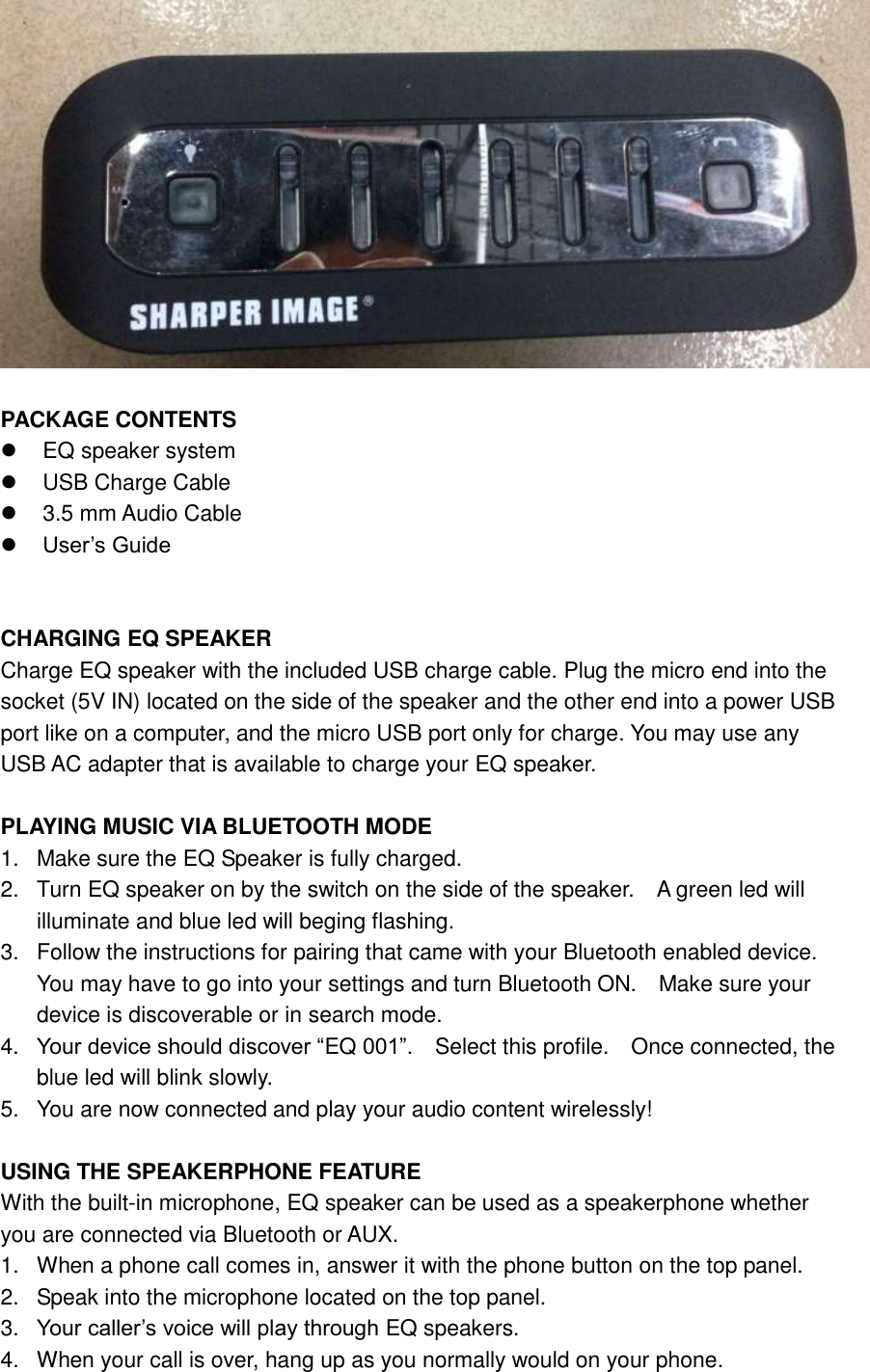   PACKAGE CONTENTS  EQ speaker system   USB Charge Cable   3.5 mm Audio Cable  User&rsquo;s Guide   CHARGING EQ SPEAKER Charge EQ speaker with the included USB charge cable. Plug the micro end into the socket (5V IN) located on the side of the speaker and the other end into a power USB port like on a computer, and the micro USB port only for charge. You may use any USB AC adapter that is available to charge your EQ speaker.  PLAYING MUSIC VIA BLUETOOTH MODE 1.  Make sure the EQ Speaker is fully charged. 2.  Turn EQ speaker on by the switch on the side of the speaker.  A green led will illuminate and blue led will beging flashing.     3.  Follow the instructions for pairing that came with your Bluetooth enabled device.   You may have to go into your settings and turn Bluetooth ON.    Make sure your device is discoverable or in search mode. 4. Your device should discover &ldquo;EQ 001&rdquo;.    Select this profile.    Once connected, the blue led will blink slowly. 5.  You are now connected and play your audio content wirelessly!  USING THE SPEAKERPHONE FEATURE With the built-in microphone, EQ speaker can be used as a speakerphone whether you are connected via Bluetooth or AUX. 1.  When a phone call comes in, answer it with the phone button on the top panel. 2.  Speak into the microphone located on the top panel. 3. Your caller&rsquo;s voice will play through EQ speakers. 4.  When your call is over, hang up as you normally would on your phone. 