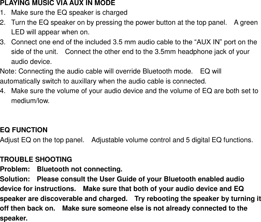  PLAYING MUSIC VIA AUX IN MODE 1.  Make sure the EQ speaker is charged 2.  Turn the EQ speaker on by pressing the power button at the top panel.    A green LED will appear when on. 3.  Connect one end of the included 3.5 mm audio cable to the &ldquo;AUX IN&rdquo; port on the side of the unit.    Connect the other end to the 3.5mm headphone jack of your audio device. Note: Connecting the audio cable will override Bluetooth mode.    EQ will automatically switch to auxillary when the audio cable is connected. 4.  Make sure the volume of your audio device and the volume of EQ are both set to medium/low.   EQ FUNCTION Adjust EQ on the top panel.  Adjustable volume control and 5 digital EQ functions.  TROUBLE SHOOTING Problem:    Bluetooth not connecting. Solution:    Please consult the User Guide of your Bluetooth enabled audio device for instructions.    Make sure that both of your audio device and EQ speaker are discoverable and charged.    Try rebooting the speaker by turning it off then back on.    Make sure someone else is not already connected to the speaker.  
