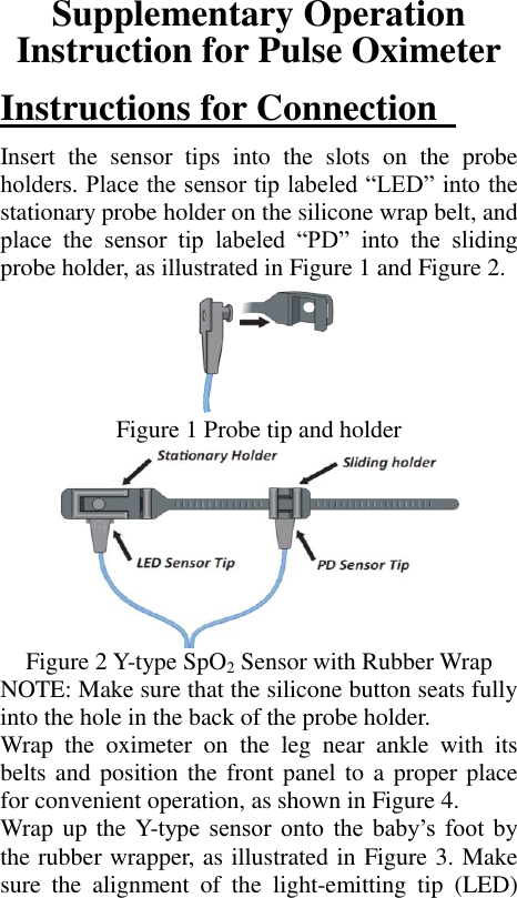 Supplementary Operation Instruction for Pulse Oximeter Instructions for Connection   Insert  the  sensor  tips  into  the  slots  on  the  probe holders. Place the sensor tip labeled “LED” into the stationary probe holder on the silicone wrap belt, and place  the  sensor  tip  labeled  “PD”  into  the  sliding probe holder, as illustrated in Figure 1 and Figure 2.  Figure 1 Probe tip and holder  Figure 2 Y-type SpO2 Sensor with Rubber Wrap NOTE: Make sure that the silicone button seats fully into the hole in the back of the probe holder.   Wrap  the  oximeter  on  the  leg  near  ankle  with  its belts and position the front panel to a proper place for convenient operation, as shown in Figure 4. Wrap up  the Y-type sensor  onto  the  baby’s  foot  by the rubber wrapper, as illustrated in Figure 3. Make sure  the  alignment  of  the  light-emitting  tip  (LED) 