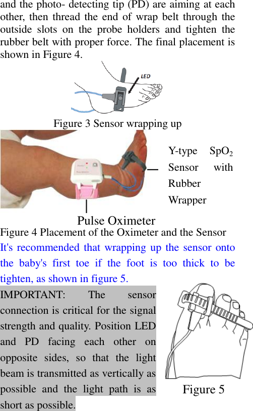 and the photo- detecting tip (PD) are aiming at each other,  then thread the end  of wrap belt through the outside  slots  on  the  probe  holders  and  tighten  the rubber belt with proper force. The final placement is shown in Figure 4.  Figure 3 Sensor wrapping up   Figure 4 Placement of the Oximeter and the Sensor It&apos;s recommended that wrapping up the sensor onto the  baby&apos;s  first  toe  if  the  foot  is  too  thick  to  be tighten, as shown in figure 5. IMPORTANT:  The  sensor connection is critical for the signal strength and quality. Position LED and  PD  facing  each  other  on opposite  sides,  so  that  the  light beam is transmitted as vertically as possible  and  the  light  path  is  as short as possible. Pulse Oximeter   Y-type  SpO2 Sensor  with Rubber Wrapper Figure 5   