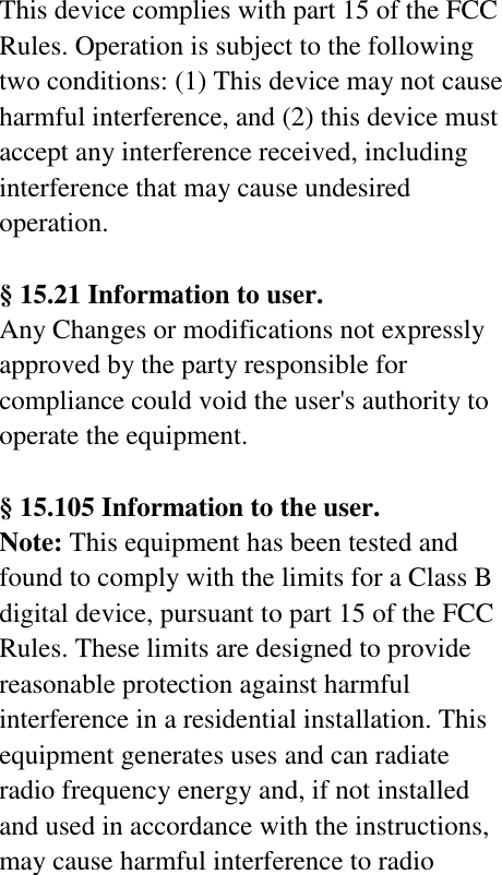 This device complies with part 15 of the FCC Rules. Operation is subject to the following two conditions: (1) This device may not cause harmful interference, and (2) this device must accept any interference received, including interference that may cause undesired operation.  § 15.21 Information to user. Any Changes or modifications not expressly approved by the party responsible for compliance could void the user&apos;s authority to operate the equipment.    § 15.105 Information to the user. Note: This equipment has been tested and found to comply with the limits for a Class B digital device, pursuant to part 15 of the FCC Rules. These limits are designed to provide reasonable protection against harmful interference in a residential installation. This equipment generates uses and can radiate radio frequency energy and, if not installed and used in accordance with the instructions, may cause harmful interference to radio 