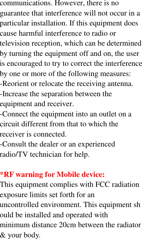 communications. However, there is no guarantee that interference will not occur in a particular installation. If this equipment does cause harmful interference to radio or television reception, which can be determined by turning the equipment off and on, the user is encouraged to try to correct the interference by one or more of the following measures: -Reorient or relocate the receiving antenna. -Increase the separation between the equipment and receiver. -Connect the equipment into an outlet on a circuit different from that to which the receiver is connected. -Consult the dealer or an experienced radio/TV technician for help.  *RF warning for Mobile device: This equipment complies with FCC radiation exposure limits set forth for an uncontrolled environment. This equipment should be installed and operated with minimum distance 20cm between the radiator &amp; your body.  
