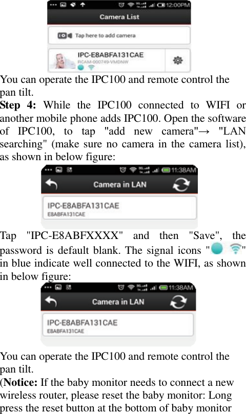  You can operate the IPC100 and remote control the pan tilt. Step  4:  While  the  IPC100  connected  to  WIFI  or another mobile phone adds IPC100. Open the software of  IPC100,  to  tap  &quot;add  new  camera&quot;→  &quot;LAN searching&quot; (make sure no camera in the camera list), as shown in below figure:  Tap  &quot;IPC-E8ABFXXXX&quot;  and  then  &quot;Save&quot;,  the password is default blank. The signal icons &quot; &quot; in blue indicate well connected to the WIFI, as shown in below figure:  You can operate the IPC100 and remote control the pan tilt. (Notice: If the baby monitor needs to connect a new wireless router, please reset the baby monitor: Long press the reset button at the bottom of baby monitor 