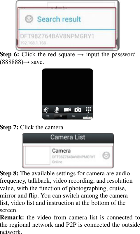    Step 6: Click the  red  square → input the  password (888888)→ save.  Step 7: Click the camera  Step 8: The available settings for camera are audio frequency, talkback, video recording, and resolution value, with the function of photographing, cruise, mirror and flip. You can switch among the camera list, video list and instruction at the bottom of the screen. Remark: the video  from camera  list is  connected  to the regional network and P2P is connected the outside network. 
