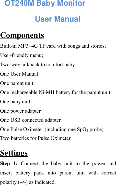 OT240M Baby Monitor   User Manual  Components  Built-in MP3+4G TF card with songs and stories; User-friendly menu; Two-way talkback to comfort baby. One User Manual One parent unit  One rechargeable Ni-MH battery for the parent unit  One baby unit  One power adapter  One USB connected adapter  One Pulse Oximeter (including one SpO2 probe) Two batteries for Pulse Oximeter  Settings  Step  1:  Connect  the  baby  unit  to  the  power  and insert  battery  pack  into  parent  unit  with  correct polarity (+/-) as indicated. 