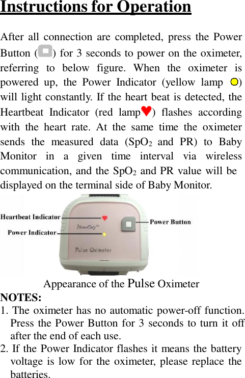 Instructions for Operation  After all connection  are  completed,  press the Power Button ( ) for 3 seconds to power on the oximeter, referring  to  below  figure.  When  the  oximeter  is powered  up,  the  Power  Indicator  (yellow  lamp    ) will light constantly. If the heart beat is detected, the Heartbeat  Indicator  (red  lamp )  flashes  according with  the  heart  rate.  At  the  same  time  the  oximeter sends  the  measured  data  (SpO2  and  PR)  to  Baby Monitor  in  a  given  time  interval  via  wireless communication, and the SpO2  and PR value will be displayed on the terminal side of Baby Monitor.   NOTES: Appearance of the Pulse Oximeter 1. The oximeter has no automatic power-off function. Press the Power Button for 3 seconds to turn it off after the end of each use. 2. If the Power Indicator flashes it means the battery voltage is low for the oximeter, please replace the batteries. 