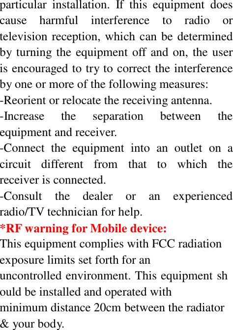 particular  installation.  If  this  equipment  does cause  harmful  interference  to  radio  or television reception, which can be determined by turning the equipment off and on, the user is encouraged to try to correct the interference by one or more of the following measures: -Reorient or relocate the receiving antenna. -Increase    the    separation    between    the equipment and receiver. -Connect  the  equipment  into  an  outlet  on  a circuit   different   from   that   to   which   the receiver is connected. -Consult    the    dealer    or    an    experienced radio/TV technician for help. *RF warning for Mobile device: This equipment complies with FCC radiation exposure limits set forth for an uncontrolled environment. This equipment sh ould be installed and operated with minimum distance 20cm between the radiator &amp; your body. 