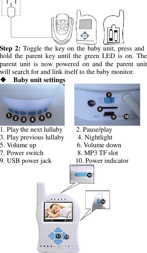  Step 2: Toggle the key on the baby unit, press and hold  the  parent key until  the  green LED  is  on.  The parent  unit  is  now  powered  on  and  the  parent  unit will search for and link itself to the baby monitor.     Baby unit settings       1. Play the next lullaby        2. Pause/play 3. Play previous lullaby        4. Nightlight 5. Volume up                        6. Volume down 7. Power switch                    8. MP3 TF slot 9. USB power jack              10. Power indicator  