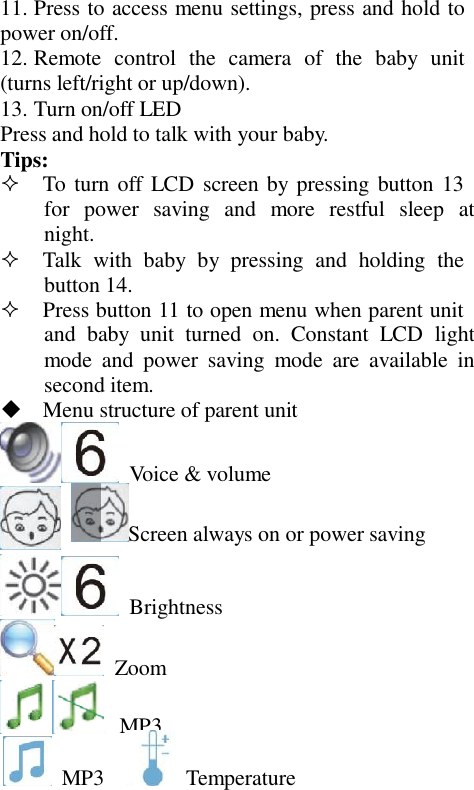 11. Press to access menu settings, press and hold to power on/off. 12. Remote  control  the  camera  of  the  baby  unit (turns left/right or up/down). 13. Turn on/off LED Press and hold to talk with your baby. Tips:   To turn off  LCD  screen by pressing button 13 for  power  saving  and  more  restful  sleep  at night.   Talk  with  baby  by  pressing  and  holding  the button 14.   Press button 11 to open menu when parent unit and  baby  unit  turned  on.  Constant  LCD light mode  and  power  saving  mode  are  available  in second item.   Menu structure of parent unit   Voice &amp; volume Screen always on or power saving   Brightness   Zoom  MP3   MP3    Temperature 