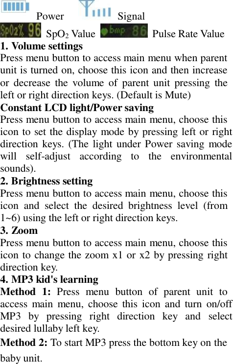   Power  Signal SpO2 Value     Pulse Rate Value 1. Volume settings Press menu button to access main menu when parent unit is turned on, choose this icon and then increase or  decrease  the  volume  of  parent  unit  pressing  the left or right direction keys. (Default is Mute) Constant LCD light/Power saving Press menu button to access main menu, choose this icon to set the display mode by pressing left or right direction keys. (The light under Power saving mode will  self-adjust  according  to  the  environmental sounds). 2. Brightness setting Press menu button to access main menu, choose this icon and  select  the  desired  brightness  level  (from 1~6) using the left or right direction keys. 3. Zoom Press menu button to access main menu, choose this icon to change the zoom x1 or x2 by pressing right direction key. 4. MP3 kid&apos;s learning Method  1:  Press  menu  button  of  parent  unit  to access  main  menu,  choose this icon  and  turn on/off MP3  by  pressing  right  direction  key  and  select desired lullaby left key. Method 2: To start MP3 press the bottom key on the baby unit. 