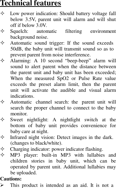 Technical features    Low power indication: Should battery voltage fall below 3.5V, parent unit  will alarm and  will  shut off if below 3.0V.  Squelch:      automatic      filtering      environment background noise.   Automatic  sound  trigger:  If  the  sound  exceeds 50dB, the baby unit will transmit sound so as to prevent parent from noise interference.   Alarming:  A  10  second “beep-beep”  alarm  will sound  to  alert  parent  when  the  distance  between the parent unit and baby unit has been exceeded; When  the  measured  SpO2  or  Pulse Rate  value exceeds  the  preset  alarm  limit,  then  the  parent unit  will  activate  the  audible  and  visual  alarm indications.   Automatic  channel  search:  the  parent  unit  will search the  proper channel to  connect to the baby monitor.   Sweet   nightlight:  A   nightlight   switch   at   the bottom  of  baby  unit  provides  convenience  for baby care at night.   Infrared night vision: Detect images in the dark. (changes to black/white).   Charging indicator: power indicator flashing.   MP3  player:   built-in  MP3  with   lullabies   and children  stories  in  baby  unit,  which can  be operated by parent unit. Additional lullabies may be uploaded. Cautions:   This  product  is  intended  as  an  aid.  It  is  not  a 