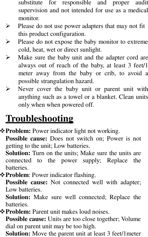 substitute  for  responsible  and  proper  audit supervision and not intended for use as a medical monitor.   Please do not use power adapters that may not fit this product configuration.   Please do not expose the baby monitor to extreme cold, heat, wet or direct sunlight.   Make sure the baby unit and the adapter cord are always out of reach of the baby, at least 3 feet/1 meter  away  from  the  baby  or  crib,  to  avoid  a possible strangulation hazard.   Never cover  the  baby  unit  or  parent  unit  with anything such as a towel or a blanket. Clean units only when when powered off.  Troubleshooting  Problem: Power indicator light not working. Possible cause: Does  not  switch  on;  Power  is  not getting to the unit; Low batteries. Solution: Turn on the units; Make sure the units are connected   to   the    power   supply;   Replace   the batteries. Problem: Power indicator flashing. Possible  cause:  Not  connected  well  with  adapter; Low batteries. Solution:  Make  sure  well  connected;  Replace  the batteries. Problem: Parent unit makes loud noises. Possible cause: Units are too close together; Volume dial on parent unit may be too high. Solution: Move the parent unit at least 3 feet/1meter 
