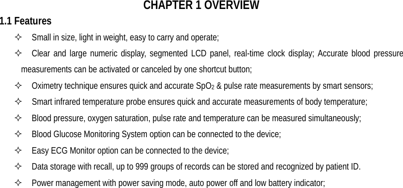   CHAPTER 1 OVERVIEW 1.1 Features   Small in size, light in weight, easy to carry and operate;   Clear and large numeric display, segmented LCD panel, real-time clock display; Accurate blood pressure     measurements can be activated or canceled by one shortcut button;   Oximetry technique ensures quick and accurate SpO2 &amp; pulse rate measurements by smart sensors;   Smart infrared temperature probe ensures quick and accurate measurements of body temperature;   Blood pressure, oxygen saturation, pulse rate and temperature can be measured simultaneously;     Blood Glucose Monitoring System option can be connected to the device;   Easy ECG Monitor option can be connected to the device;   Data storage with recall, up to 999 groups of records can be stored and recognized by patient ID.   Power management with power saving mode, auto power off and low battery indicator; 