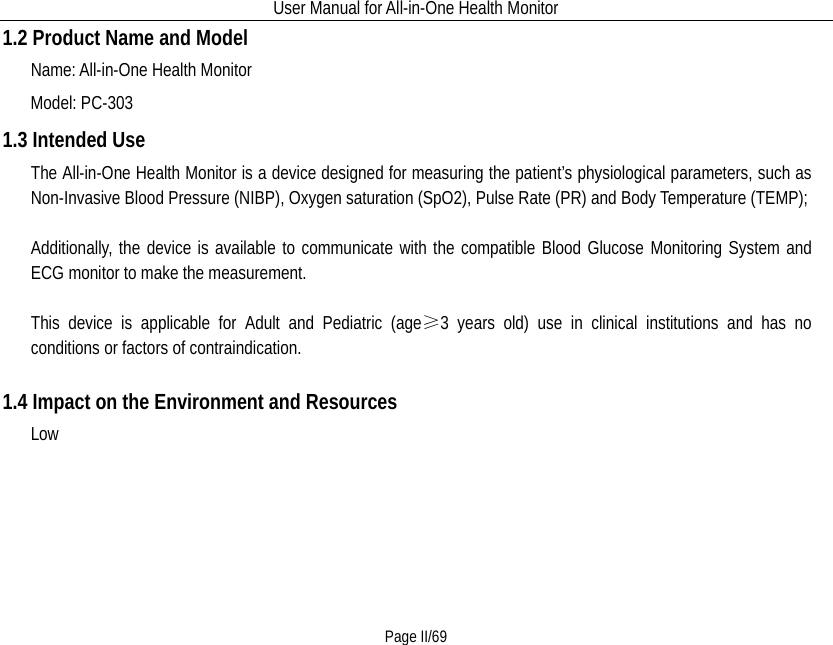 User Manual for All-in-One Health Monitor     Page II/69 1.2 Product Name and Model Name: All-in-One Health Monitor Model: PC-303 1.3 Intended Use The All-in-One Health Monitor is a device designed for measuring the patient’s physiological parameters, such as Non-Invasive Blood Pressure (NIBP), Oxygen saturation (SpO2), Pulse Rate (PR) and Body Temperature (TEMP);  Additionally, the device is available to communicate with the compatible Blood Glucose Monitoring System and ECG monitor to make the measurement.    This device is applicable for Adult and Pediatric (age≥3 years old) use in clinical institutions and has no conditions or factors of contraindication.  1.4 Impact on the Environment and Resources    Low   