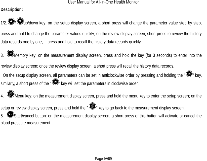 User Manual for All-in-One Health Monitor     Page IV/69 Description: 1/2. /up/down key: on the setup display screen, a short press will change the parameter value step by step, press and hold to change the parameter values quickly; on the review display screen, short press to review the history data records one by one,   press and hold to recall the history data records quickly. 3. Memory key: on the measurement display screen, press and hold the key (for 3 seconds) to enter into the review display screen; once the review display screen, a short press will recall the history data records.  On the setup display screen, all parameters can be set in anticlockwise order by pressing and holding the &quot; &quot; key, similarly, a short press of the &quot; &quot; key will set the parameters in clockwise order. 4.  Menu key: on the measurement display screen, press and hold the menu key to enter the setup screen; on the setup or review display screen, press and hold the &quot; &quot; key to go back to the measurement display screen. 5.  Start/cancel button: on the measurement display screen, a short press of this button will activate or cancel the blood pressure measurement. 