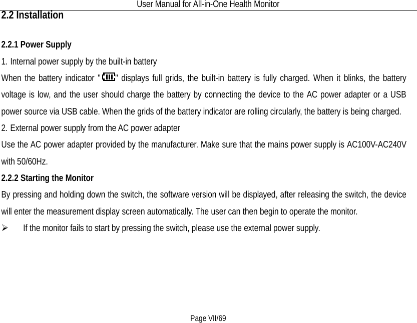 User Manual for All-in-One Health Monitor     Page VII/69 2.2 Installation 2.2.1 Power Supply 1. Internal power supply by the built-in battery When the battery indicator &quot; &quot; displays full grids, the built-in battery is fully charged. When it blinks, the battery voltage is low, and the user should charge the battery by connecting the device to the AC power adapter or a USB power source via USB cable. When the grids of the battery indicator are rolling circularly, the battery is being charged.   2. External power supply from the AC power adapter Use the AC power adapter provided by the manufacturer. Make sure that the mains power supply is AC100V-AC240V with 50/60Hz. 2.2.2 Starting the Monitor By pressing and holding down the switch, the software version will be displayed, after releasing the switch, the device will enter the measurement display screen automatically. The user can then begin to operate the monitor.    If the monitor fails to start by pressing the switch, please use the external power supply.   