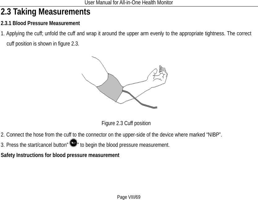 User Manual for All-in-One Health Monitor     Page VIII/69 2.3 Taking Measurements 2.3.1 Blood Pressure Measurement 1. Applying the cuff; unfold the cuff and wrap it around the upper arm evenly to the appropriate tightness. The correct cuff position is shown in figure 2.3.  Figure 2.3 Cuff position 2. Connect the hose from the cuff to the connector on the upper-side of the device where marked “NIBP”. 3. Press the start/cancel button&quot; &quot; to begin the blood pressure measurement.     Safety Instructions for blood pressure measurement 