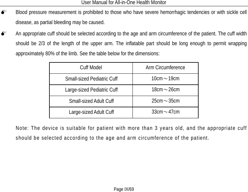 User Manual for All-in-One Health Monitor     Page IX/69  Blood pressure measurement is prohibited to those who have severe hemorrhagic tendencies or with sickle cell disease, as partial bleeding may be caused.    An appropriate cuff should be selected according to the age and arm circumference of the patient. The cuff width should be 2/3 of the length of the upper arm. The inflatable part should be long enough to permit wrapping approximately 80% of the limb. See the table below for the dimensions:     Cuff Model Arm Circumference Small-sized Pediatric Cuff 10cm～19cm Large-sized Pediatric Cuff 18cm～26cm Small-sized Adult Cuff 25cm～35cm Large-sized Adult Cuff 33cm～47cm Note: The device is suitable for patient with more than 3 years old, and the appropriate cuff should be selected according to the age and arm circumference of the patient. 