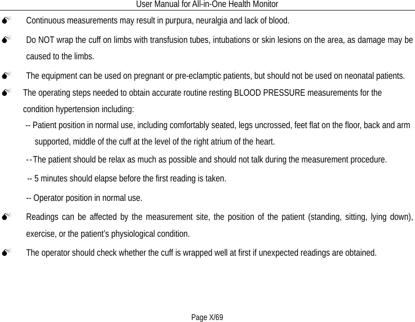 User Manual for All-in-One Health Monitor     Page X/69  Continuous measurements may result in purpura, neuralgia and lack of blood.  Do NOT wrap the cuff on limbs with transfusion tubes, intubations or skin lesions on the area, as damage may be caused to the limbs.  The equipment can be used on pregnant or pre-eclamptic patients, but should not be used on neonatal patients.  The operating steps needed to obtain accurate routine resting BLOOD PRESSURE measurements for the condition hypertension including: -- Patient position in normal use, including comfortably seated, legs uncrossed, feet flat on the floor, back and arm supported, middle of the cuff at the level of the right atrium of the heart. --The patient should be relax as much as possible and should not talk during the measurement procedure. -- 5 minutes should elapse before the first reading is taken. -- Operator position in normal use.  Readings can be affected by the measurement site, the position of the patient (standing, sitting, lying down), exercise, or the patient’s physiological condition.  The operator should check whether the cuff is wrapped well at first if unexpected readings are obtained. 