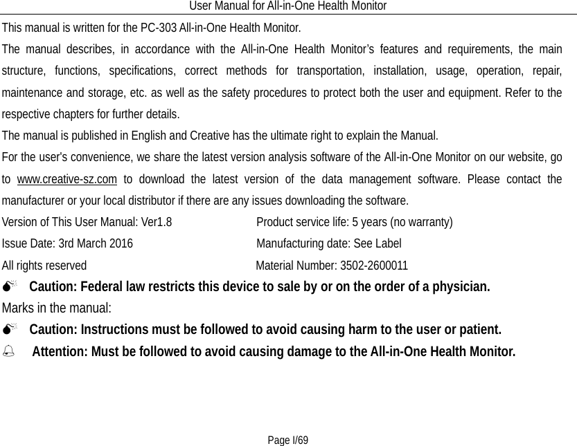 User Manual for All-in-One Health Monitor     Page I/69 This manual is written for the PC-303 All-in-One Health Monitor.   The manual describes, in accordance with the All-in-One Health Monitor’s features and requirements, the main structure,  functions, specifications, correct methods for transportation, installation, usage, operation, repair, maintenance and storage, etc. as well as the safety procedures to protect both the user and equipment. Refer to the respective chapters for further details. The manual is published in English and Creative has the ultimate right to explain the Manual.   For the user&apos;s convenience, we share the latest version analysis software of the All-in-One Monitor on our website, go to  www.creative-sz.com to download the latest version of the data management software. Please contact the manufacturer or your local distributor if there are any issues downloading the software. Version of This User Manual: Ver1.8             Product service life: 5 years (no warranty) Issue Date: 3rd March 2016                   Manufacturing date: See Label All rights reserved                          Material Number: 3502-2600011   Caution: Federal law restricts this device to sale by or on the order of a physician. Marks in the manual:     Caution: Instructions must be followed to avoid causing harm to the user or patient.    Attention: Must be followed to avoid causing damage to the All-in-One Health Monitor.                            