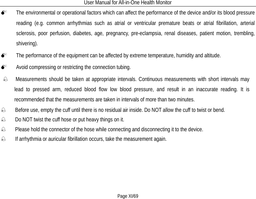 User Manual for All-in-One Health Monitor     Page XI/69  The environmental or operational factors which can affect the performance of the device and/or its blood pressure reading (e.g. common arrhythmias such as atrial or ventricular premature beats or atrial fibrillation, arterial sclerosis, poor perfusion, diabetes, age, pregnancy, pre-eclampsia, renal diseases, patient motion, trembling, shivering).  The performance of the equipment can be affected by extreme temperature, humidity and altitude.  Avoid compressing or restricting the connection tubing.    Measurements should be taken at appropriate intervals. Continuous measurements with short intervals may     lead to pressed arm, reduced blood flow low blood pressure, and result in an inaccurate reading. It is recommended that the measurements are taken in intervals of more than two minutes.   Before use, empty the cuff until there is no residual air inside. Do NOT allow the cuff to twist or bend.   Do NOT twist the cuff hose or put heavy things on it.   Please hold the connector of the hose while connecting and disconnecting it to the device.   If arrhythmia or auricular fibrillation occurs, take the measurement again. 