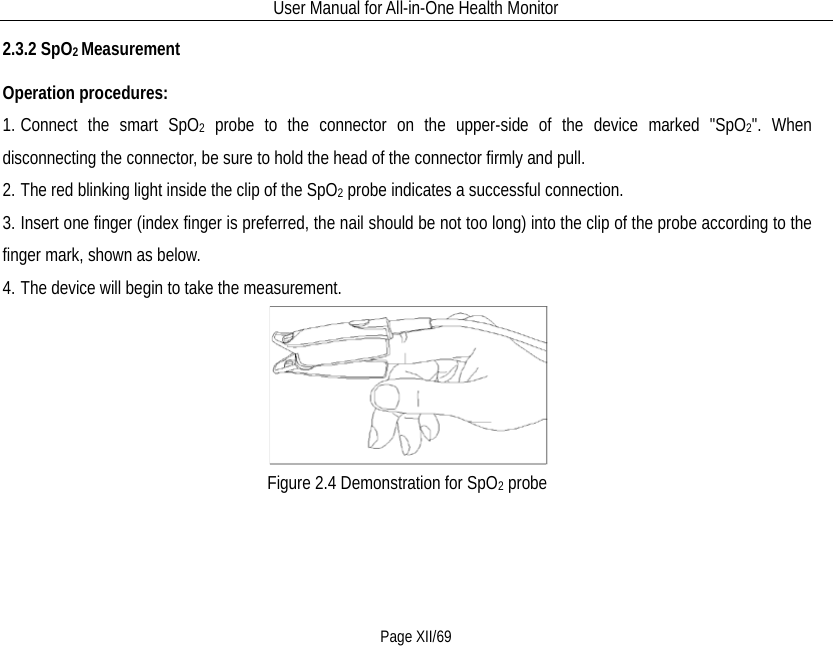 User Manual for All-in-One Health Monitor     Page XII/69 2.3.2 SpO2 Measurement Operation procedures: 1. Connect the smart SpO2 probe to the connector on the upper-side of the device marked &quot;SpO2&quot;. When disconnecting the connector, be sure to hold the head of the connector firmly and pull. 2. The red blinking light inside the clip of the SpO2 probe indicates a successful connection.   3. Insert one finger (index finger is preferred, the nail should be not too long) into the clip of the probe according to the finger mark, shown as below. 4. The device will begin to take the measurement.  Figure 2.4 Demonstration for SpO2 probe 