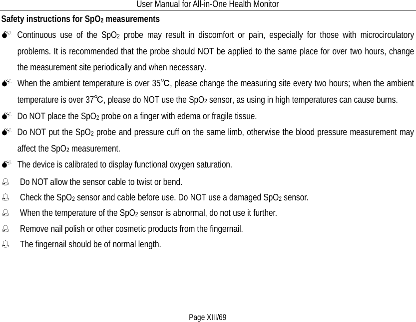 User Manual for All-in-One Health Monitor     Page XIII/69 Safety instructions for SpO2 measurements  Continuous use of the SpO2 probe may result in discomfort or pain, especially for those with microcirculatory problems. It is recommended that the probe should NOT be applied to the same place for over two hours, change the measurement site periodically and when necessary.  When the ambient temperature is over 35℃, please change the measuring site every two hours; when the ambient temperature is over 37℃, please do NOT use the SpO2 sensor, as using in high temperatures can cause burns.  Do NOT place the SpO2 probe on a finger with edema or fragile tissue.  Do NOT put the SpO2 probe and pressure cuff on the same limb, otherwise the blood pressure measurement may affect the SpO2 measurement.  The device is calibrated to display functional oxygen saturation.  Do NOT allow the sensor cable to twist or bend.  Check the SpO2 sensor and cable before use. Do NOT use a damaged SpO2 sensor.  When the temperature of the SpO2 sensor is abnormal, do not use it further.  Remove nail polish or other cosmetic products from the fingernail.  The fingernail should be of normal length. 