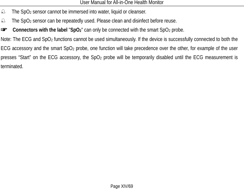 User Manual for All-in-One Health Monitor     Page XIV/69  The SpO2 sensor cannot be immersed into water, liquid or cleanser.  The SpO2 sensor can be repeatedly used. Please clean and disinfect before reuse. ☞  Connectors with the label &quot;SpO2&quot; can only be connected with the smart SpO2 probe. Note: The ECG and SpO2 functions cannot be used simultaneously. If the device is successfully connected to both the ECG accessory and the smart SpO2 probe, one function will take precedence over the other, for example of the user presses “Start” on the ECG accessory, the SpO2 probe will be temporarily disabled until the ECG measurement is terminated. 