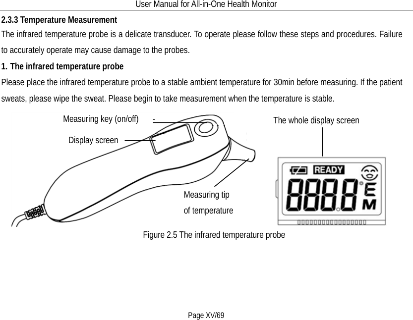 User Manual for All-in-One Health Monitor     Page XV/69 2.3.3 Temperature Measurement     The infrared temperature probe is a delicate transducer. To operate please follow these steps and procedures. Failure to accurately operate may cause damage to the probes. 1. The infrared temperature probe Please place the infrared temperature probe to a stable ambient temperature for 30min before measuring. If the patient sweats, please wipe the sweat. Please begin to take measurement when the temperature is stable.        Display screen Measuring tip of temperature  Measuring key (on/off) The whole display screen Figure 2.5 The infrared temperature probe  