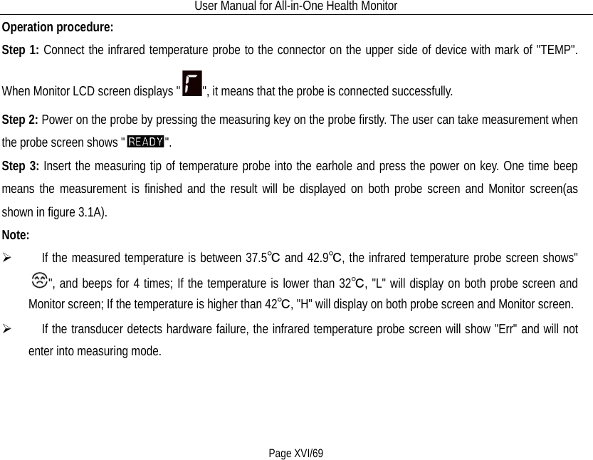 User Manual for All-in-One Health Monitor     Page XVI/69 Operation procedure: Step 1: Connect the infrared temperature probe to the connector on the upper side of device with mark of &quot;TEMP&quot;. When Monitor LCD screen displays &quot; &quot;, it means that the probe is connected successfully.     Step 2: Power on the probe by pressing the measuring key on the probe firstly. The user can take measurement when the probe screen shows &quot; &quot;. Step 3: Insert the measuring tip of temperature probe into the earhole and press the power on key. One time beep means the measurement is finished and the result will be displayed on both probe screen and Monitor screen(as shown in figure 3.1A). Note:      If the measured temperature is between 37.5℃ and 42.9℃, the infrared temperature probe screen shows&quot;&quot;, and beeps for 4 times; If the temperature is lower than 32℃, &quot;L&quot; will display on both probe screen and Monitor screen; If the temperature is higher than 42℃, &quot;H&quot; will display on both probe screen and Monitor screen.    If the transducer detects hardware failure, the infrared temperature probe screen will show &quot;Err&quot; and will not enter into measuring mode. 