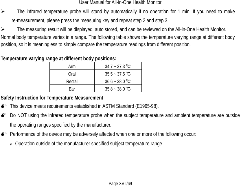 User Manual for All-in-One Health Monitor     Page XVII/69    The infrared temperature probe will stand by automatically if no operation for 1 min. If you need to make re-measurement, please press the measuring key and repeat step 2 and step 3.    The measuring result will be displayed, auto stored, and can be reviewed on the All-in-One Health Monitor. Normal body temperature varies in a range. The following table shows the temperature varying range at different body position, so it is meaningless to simply compare the temperature readings from different position.    Temperature varying range at different body positions:   Arm 34.7 ~ 37.3 ℃ Oral 35.5 ~ 37.5 ℃ Rectal 36.6 ~ 38.0 ℃ Ear 35.8 ~ 38.0 ℃ Safety Instruction for Temperature Measurement  This device meets requirements established in ASTM Standard (E1965-98).    Do NOT using the infrared temperature probe when the subject temperature and ambient temperature are outside the operating ranges specified by the manufacturer.  Performance of the device may be adversely affected when one or more of the following occur: a. Operation outside of the manufacturer specified subject temperature range. 