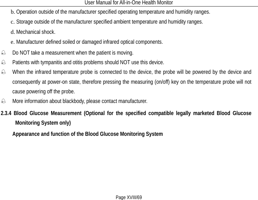 User Manual for All-in-One Health Monitor     Page XVIII/69 b. Operation outside of the manufacturer specified operating temperature and humidity ranges. c. Storage outside of the manufacturer specified ambient temperature and humidity ranges. d. Mechanical shock. e. Manufacturer defined soiled or damaged infrared optical components.  Do NOT take a measurement when the patient is moving.  Patients with tympanitis and otitis problems should NOT use this device.  When the infrared temperature probe is connected to the device, the probe will be powered by the device and consequently at power-on state, therefore pressing the measuring (on/off) key on the temperature probe will not cause powering off the probe.  More information about blackbody, please contact manufacturer. 2.3.4 Blood Glucose Measurement (Optional for the specified compatible legally marketed Blood Glucose Monitoring System only) Appearance and function of the Blood Glucose Monitoring System 