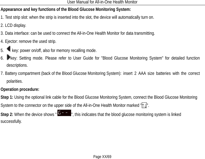 User Manual for All-in-One Health Monitor     Page XX/69 Appearance and key functions of the Blood Glucose Monitoring System:   1. Test strip slot: when the strip is inserted into the slot, the device will automatically turn on. 2. LCD display. 3. Data interface: can be used to connect the All-in-One Health Monitor for data transmitting. 4. Ejector: remove the used strip. 5. key: power on/off, also for memory recalling mode. 6. key: Setting mode. Please refer to User Guide for &quot;Blood Glucose Monitoring System&quot; for detailed function descriptions. 7. Battery compartment (back of the Blood Glucose Monitoring System): insert 2 AAA size batteries with the correct polarities.   Operation procedure: Step 1: Using the optional link cable for the Blood Glucose Monitoring System, connect the Blood Glucose Monitoring System to the connector on the upper side of the All-in-One Health Monitor marked &quot;↑↓&quot;.   Step 2: When the device shows &quot; &quot;, this indicates that the blood glucose monitoring system is linked successfully. 