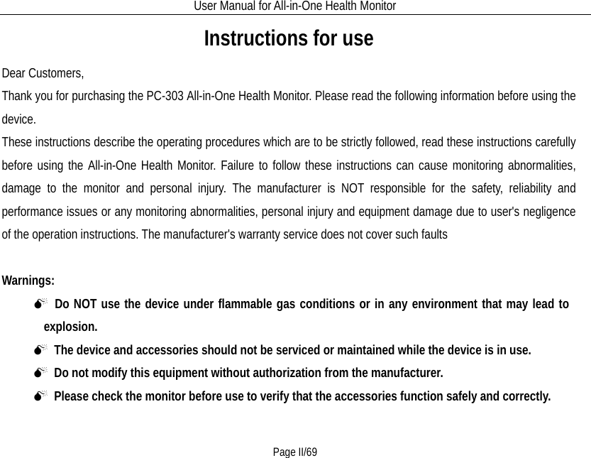 User Manual for All-in-One Health Monitor     Page II/69 Instructions for use Dear Customers, Thank you for purchasing the PC-303 All-in-One Health Monitor. Please read the following information before using the device. These instructions describe the operating procedures which are to be strictly followed, read these instructions carefully before using the All-in-One Health Monitor. Failure to follow these instructions can cause monitoring abnormalities, damage to the monitor and personal injury. The manufacturer is NOT responsible for the safety, reliability and performance issues or any monitoring abnormalities, personal injury and equipment damage due to user&apos;s negligence of the operation instructions. The manufacturer&apos;s warranty service does not cover such faults  Warnings:    Do NOT use the device under flammable gas conditions or in any environment that may lead to    explosion.    The device and accessories should not be serviced or maintained while the device is in use.  Do not modify this equipment without authorization from the manufacturer.  Please check the monitor before use to verify that the accessories function safely and correctly. 