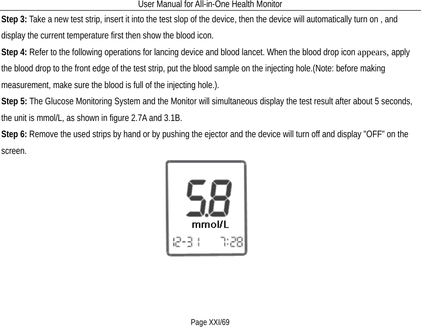 User Manual for All-in-One Health Monitor     Page XXI/69 Step 3: Take a new test strip, insert it into the test slop of the device, then the device will automatically turn on , and display the current temperature first then show the blood icon. Step 4: Refer to the following operations for lancing device and blood lancet. When the blood drop icon appears, apply the blood drop to the front edge of the test strip, put the blood sample on the injecting hole.(Note: before making measurement, make sure the blood is full of the injecting hole.). Step 5: The Glucose Monitoring System and the Monitor will simultaneous display the test result after about 5 seconds, the unit is mmol/L, as shown in figure 2.7A and 3.1B. Step 6: Remove the used strips by hand or by pushing the ejector and the device will turn off and display &quot;OFF&quot; on the screen.  