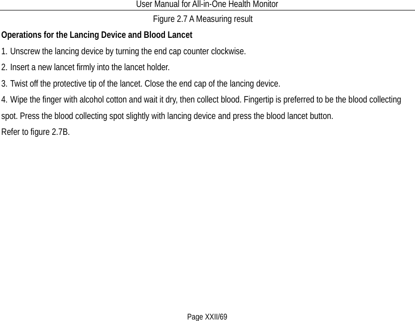 User Manual for All-in-One Health Monitor     Page XXII/69 Figure 2.7 A Measuring result Operations for the Lancing Device and Blood Lancet 1. Unscrew the lancing device by turning the end cap counter clockwise. 2. Insert a new lancet firmly into the lancet holder. 3. Twist off the protective tip of the lancet. Close the end cap of the lancing device.   4. Wipe the finger with alcohol cotton and wait it dry, then collect blood. Fingertip is preferred to be the blood collecting spot. Press the blood collecting spot slightly with lancing device and press the blood lancet button. Refer to figure 2.7B. 