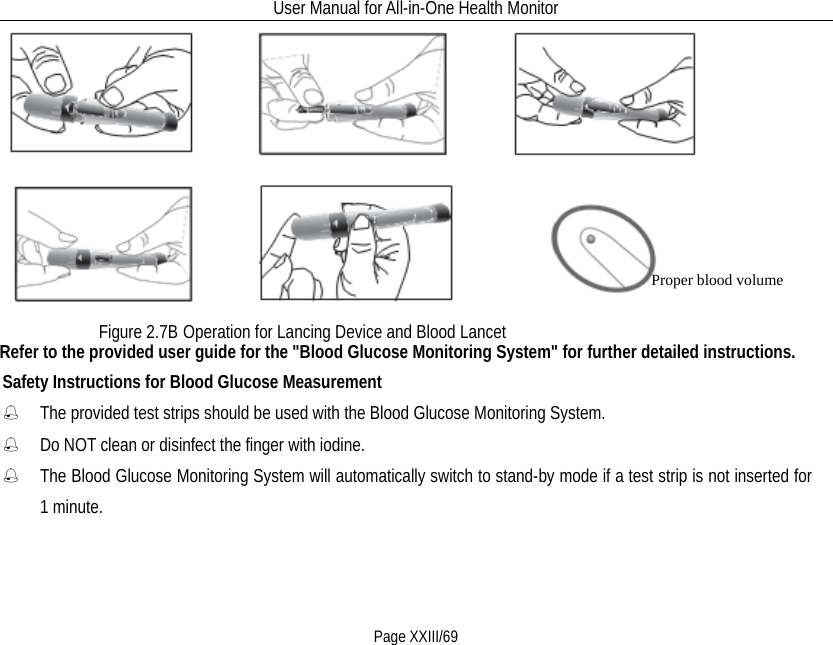 User Manual for All-in-One Health Monitor     Page XXIII/69   Refer to the provided user guide for the &quot;Blood Glucose Monitoring System&quot; for further detailed instructions.   Safety Instructions for Blood Glucose Measurement  The provided test strips should be used with the Blood Glucose Monitoring System.  Do NOT clean or disinfect the finger with iodine.      The Blood Glucose Monitoring System will automatically switch to stand-by mode if a test strip is not inserted for 1 minute. Figure 2.7B Operation for Lancing Device and Blood Lancet  Proper blood volume 