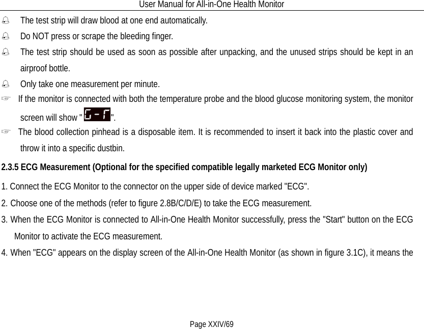 User Manual for All-in-One Health Monitor     Page XXIV/69  The test strip will draw blood at one end automatically.  Do NOT press or scrape the bleeding finger.  The test strip should be used as soon as possible after unpacking, and the unused strips should be kept in an airproof bottle.  Only take one measurement per minute.     ☞  If the monitor is connected with both the temperature probe and the blood glucose monitoring system, the monitor screen will show &quot; &quot;. ☞  The blood collection pinhead is a disposable item. It is recommended to insert it back into the plastic cover and throw it into a specific dustbin. 2.3.5 ECG Measurement (Optional for the specified compatible legally marketed ECG Monitor only) 1. Connect the ECG Monitor to the connector on the upper side of device marked &quot;ECG&quot;. 2. Choose one of the methods (refer to figure 2.8B/C/D/E) to take the ECG measurement. 3. When the ECG Monitor is connected to All-in-One Health Monitor successfully, press the &quot;Start&quot; button on the ECG Monitor to activate the ECG measurement. 4. When &quot;ECG&quot; appears on the display screen of the All-in-One Health Monitor (as shown in figure 3.1C), it means the 