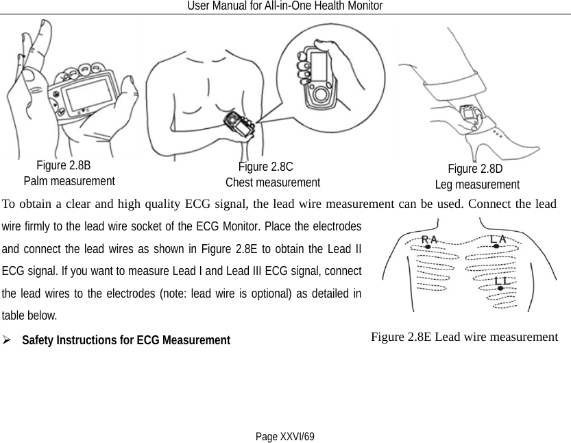 User Manual for All-in-One Health Monitor     Page XXVI/69                                                     To obtain a clear and high quality ECG signal, the lead wire measurement can be used. Connect the lead wire firmly to the lead wire socket of the ECG Monitor. Place the electrodes and connect the lead wires as shown in Figure 2.8E to obtain the Lead II ECG signal. If you want to measure Lead I and Lead III ECG signal, connect the lead wires to the electrodes (note: lead wire is optional) as detailed in table below.      Safety Instructions for ECG Measurement   Figure 2.8B Palm measurement   Figure 2.8D Leg measurement   Figure 2.8C Chest measurement   Figure 2.8E Lead wire measurement 