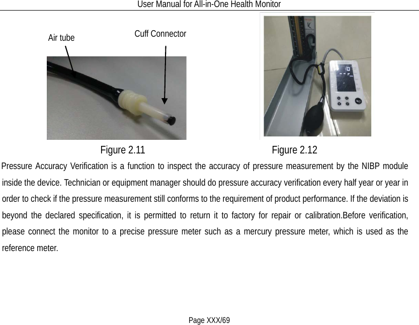 User Manual for All-in-One Health Monitor     Page XXX/69                                     Figure 2.11                       Figure 2.12 Pressure Accuracy Verification is a function to inspect the accuracy of pressure measurement by the NIBP module inside the device. Technician or equipment manager should do pressure accuracy verification every half year or year in order to check if the pressure measurement still conforms to the requirement of product performance. If the deviation is beyond the declared specification, it is permitted to return it to factory for repair or calibration.Before verification, please connect the monitor to a precise pressure meter such as a mercury pressure meter, which is used as the reference meter. Cuff Connector Air tube 