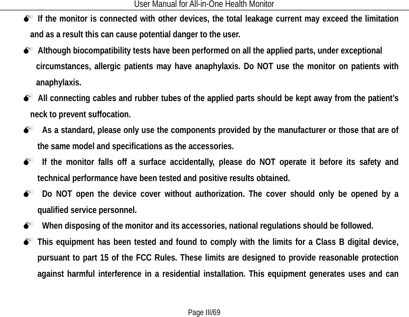 User Manual for All-in-One Health Monitor     Page III/69  If the monitor is connected with other devices, the total leakage current may exceed the limitation and as a result this can cause potential danger to the user.    Although biocompatibility tests have been performed on all the applied parts, under exceptional   circumstances, allergic patients may have anaphylaxis. Do NOT use the monitor on patients with anaphylaxis.  All connecting cables and rubber tubes of the applied parts should be kept away from the patient’s neck to prevent suffocation.   As a standard, please only use the components provided by the manufacturer or those that are of the same model and specifications as the accessories.     If the monitor falls off a surface accidentally, please do NOT operate it before its safety and technical performance have been tested and positive results obtained.   Do NOT open the device cover without authorization. The cover should only be opened by a qualified service personnel.     When disposing of the monitor and its accessories, national regulations should be followed.  This equipment has been tested and found to comply with the limits for a Class B digital device, pursuant to part 15 of the FCC Rules. These limits are designed to provide reasonable protection against harmful interference in a residential installation. This equipment generates uses and can 