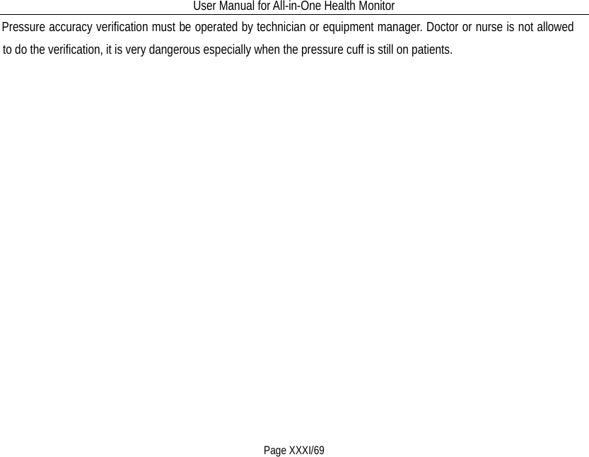 User Manual for All-in-One Health Monitor     Page XXXI/69 Pressure accuracy verification must be operated by technician or equipment manager. Doctor or nurse is not allowed to do the verification, it is very dangerous especially when the pressure cuff is still on patients. 