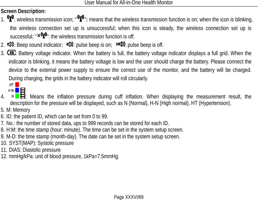 User Manual for All-in-One Health Monitor     Page XXXVI/69 Screen Description: 1. : wireless transmission icon; &quot; &quot;: means that the wireless transmission function is on; when the icon is blinking, the wireless connection set up is unsuccessful; when this icon is steady, the wireless connection set up is successful; &quot; &quot;: the wireless transmission function is off. 2. : Beep sound indicator;  : pulse beep is on;  : pulse beep is off. 3. : Battery voltage indicator. When the battery is full, the battery voltage indicator displays a full grid. When the indicator is blinking, it means the battery voltage is low and the user should charge the battery. Please connect the device to the external power supply to ensure the correct use of the monitor, and the battery will be charged. During charging, the grids in the battery indicator will roll circularly. 4. : Means the inflation pressure during cuff inflation. When displaying the measurement result, the description for the pressure will be displayed, such as N (Normal), H-N (High normal), HT (Hypertension).   5. M: Memory 6. ID: the patient ID, which can be set from 0 to 99. 7. No.: the number of stored data, ups to 999 records can be stored for each ID. 8. H:M: the time stamp (hour: minute). The time can be set in the system setup screen. 9. M-D: the time stamp (month-day). The date can be set in the system setup screen. 10. SYST(MAP): Systolic pressure 11. DIAS: Diastolic pressure 12. mmHg/kPa: unit of blood pressure, 1kPa=7.5mmHg. 