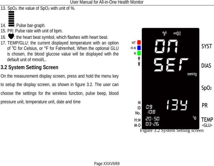 User Manual for All-in-One Health Monitor     Page XXXVII/69 13. SpO2: the value of SpO2 with unit of %. 14. : Pulse bar-graph. 15. PR: Pulse rate with unit of bpm. 16. : the heart beat symbol, which flashes with heart beat. 17. TEMP/GLU: the current displayed temperature with an option of ℃ for Celsius, or °F for Fahrenheit. When the optional GLU is chosen, the blood glucose value will be displayed with the default unit of mmol/L.   3.2 System Setting Screen On the measurement display screen, press and hold the menu key to setup the display screen, as shown in figure 3.2. The user can choose the settings for the wireless function, pulse beep, blood pressure unit, temperature unit, date and time                      Figure 3.2 System Setting screen                      