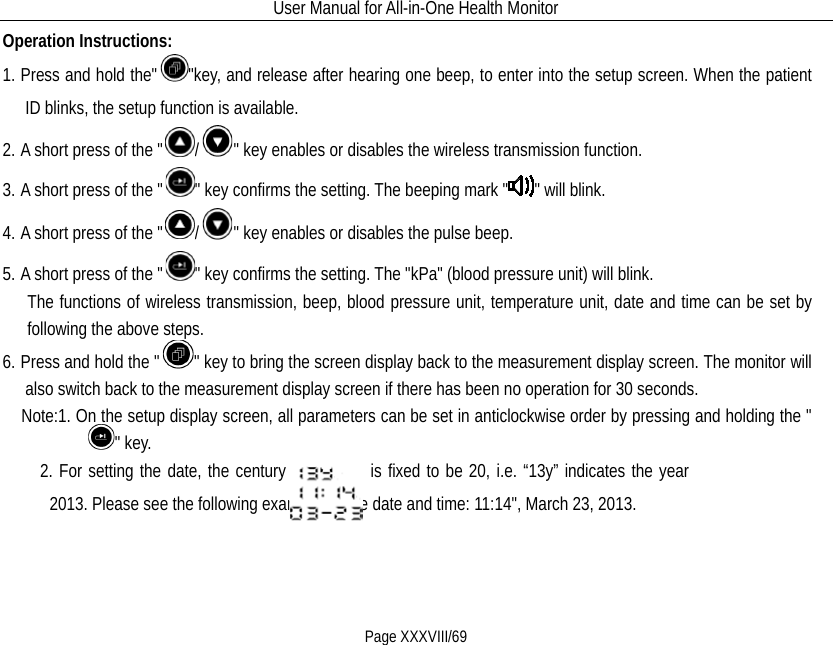 User Manual for All-in-One Health Monitor     Page XXXVIII/69 Operation Instructions: 1. Press and hold the&quot; &quot;key, and release after hearing one beep, to enter into the setup screen. When the patient ID blinks, the setup function is available. 2. A short press of the &quot; /&quot; key enables or disables the wireless transmission function. 3. A short press of the &quot; &quot; key confirms the setting. The beeping mark &quot; &quot; will blink. 4. A short press of the &quot; /&quot; key enables or disables the pulse beep. 5. A short press of the &quot; &quot; key confirms the setting. The &quot;kPa&quot; (blood pressure unit) will blink.   The functions of wireless transmission, beep, blood pressure unit, temperature unit, date and time can be set by following the above steps. 6. Press and hold the &quot; &quot; key to bring the screen display back to the measurement display screen. The monitor will also switch back to the measurement display screen if there has been no operation for 30 seconds.   Note:1. On the setup display screen, all parameters can be set in anticlockwise order by pressing and holding the &quot;&quot; key.     2. For setting the date, the century          is fixed to be 20, i.e. “13y” indicates the year 2013. Please see the following example for the date and time: 11:14&quot;, March 23, 2013.  