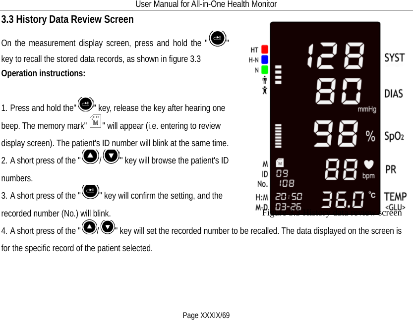 User Manual for All-in-One Health Monitor     Page XXXIX/69 3.3 History Data Review Screen On the measurement display screen, press and hold the &quot; &quot; key to recall the stored data records, as shown in figure 3.3 Operation instructions:               1. Press and hold the&quot; &quot; key, release the key after hearing one beep. The memory mark&quot; &quot; will appear (i.e. entering to review display screen). The patient&apos;s ID number will blink at the same time. 2. A short press of the &quot; /&quot; key will browse the patient&apos;s ID numbers. 3. A short press of the &quot; &quot; key will confirm the setting, and the recorded number (No.) will blink. 4. A short press of the &quot; /&quot; key will set the recorded number to be recalled. The data displayed on the screen is for the specific record of the patient selected.   Figure 3.3 History data review screen  